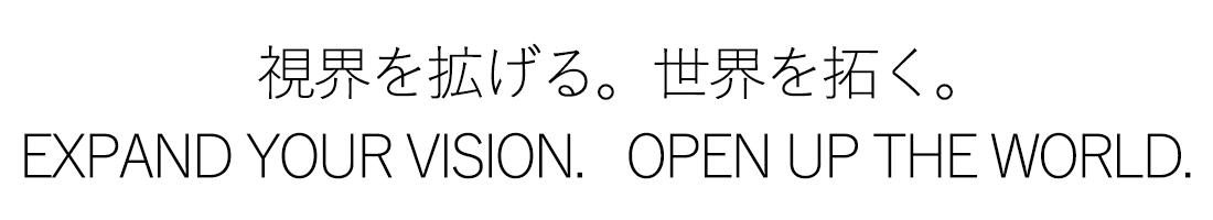 視界を拡げる。世界を拓く。
EXPAND THE VISION. OPEN UP THE WORLD.