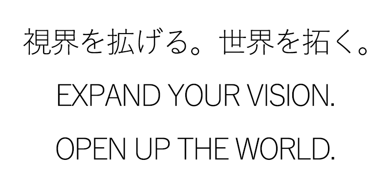 視界を拡げる。世界を拓く。
EXPAND THE VISION. OPEN UP THE WORLD.
